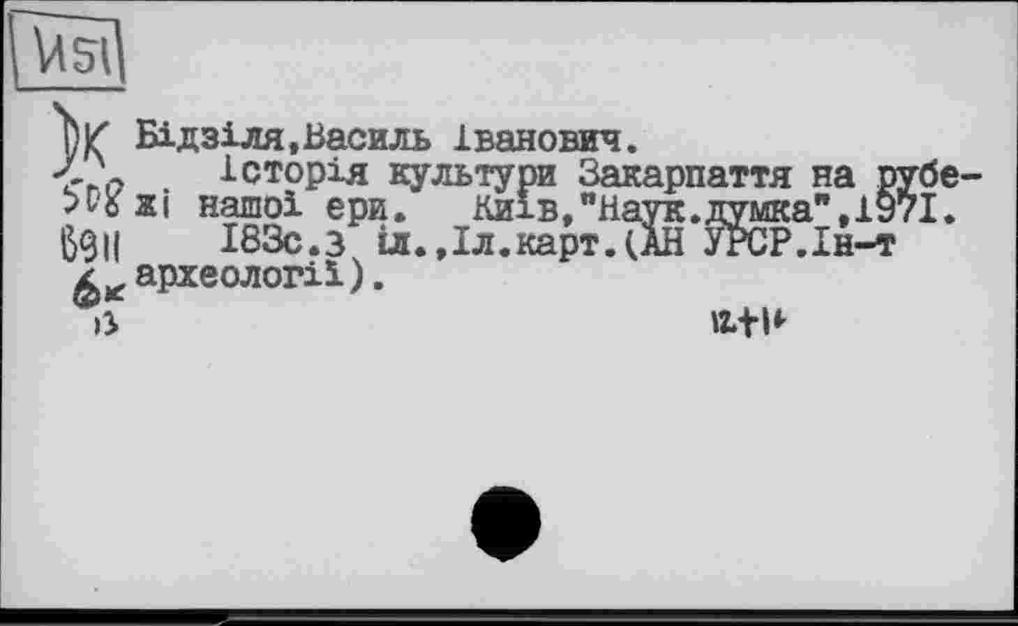 ﻿О К Бідзіля,Василь Іванович.
Л \	Історія культури Закарпаття на рубе-
нашої ери.	Киї в, "Наук, думка", 1971.
ß9U	І83с.з іл.,Іл.карт.(АН УРСР.Ін-т
археології).
ß	Л+Н